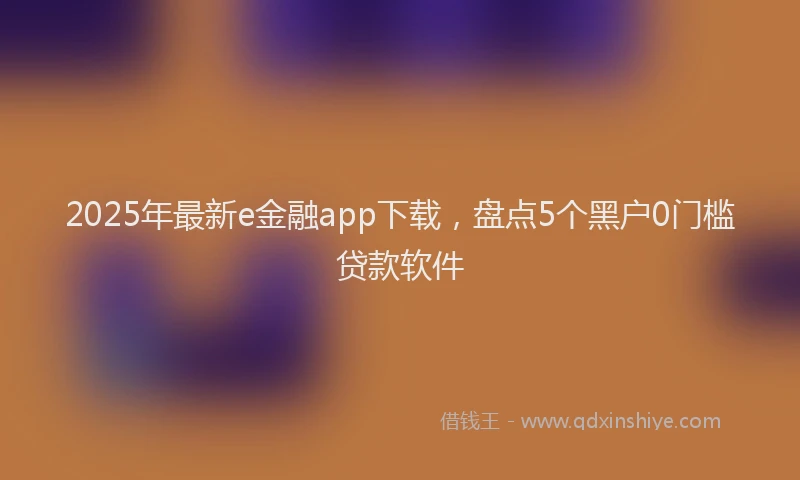 2025年最新e金融app下载，盘点5个黑户0门槛贷款软件