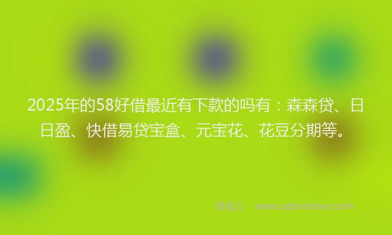 2025年的58好借最近有下款的吗有：森森贷、日日盈、快借易贷宝盒、元宝花、花豆分期等。