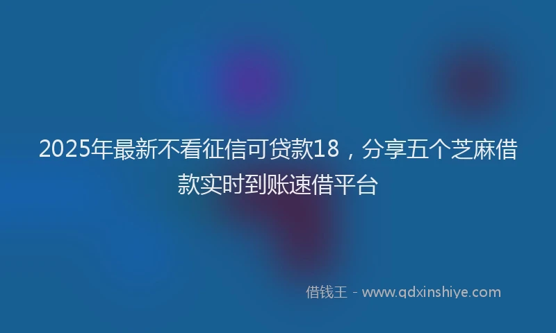 2025年最新不看征信可贷款18，分享五个芝麻借款实时到账速借平台