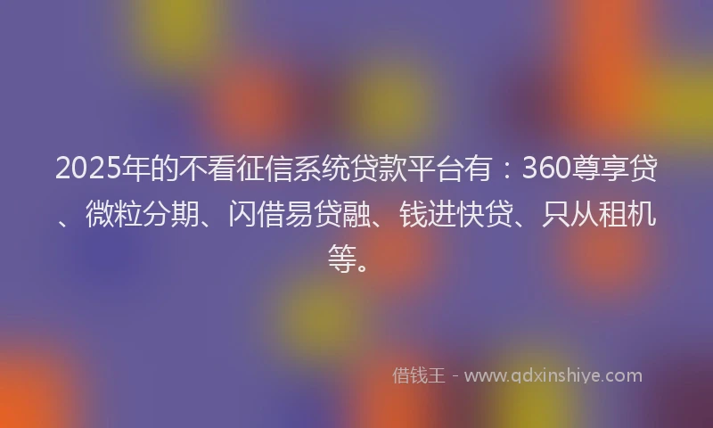 2025年的不看征信系统贷款平台有：360尊享贷、微粒分期、闪借易贷融、钱进快贷、只从租机等。
