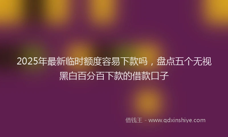 2025年最新临时额度容易下款吗，盘点五个无视黑白百分百下款的借款口子