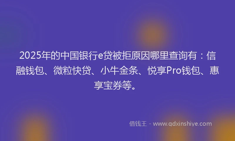 2025年的中国银行e贷被拒原因哪里查询有：信融钱包、微粒快贷、小牛金条、悦享Pro钱包、惠享宝券等。