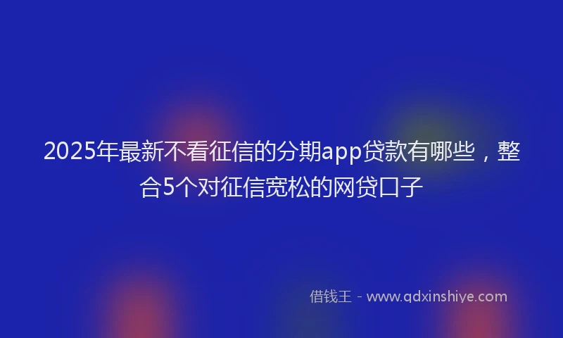 2025年最新不看征信的分期app贷款有哪些，整合5个对征信宽松的网贷口子