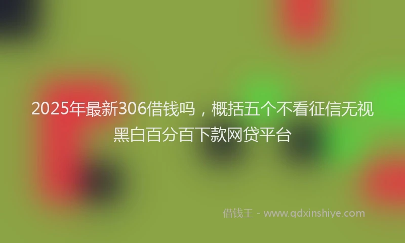 2025年最新306借钱吗，概括五个不看征信无视黑白百分百下款网贷平台