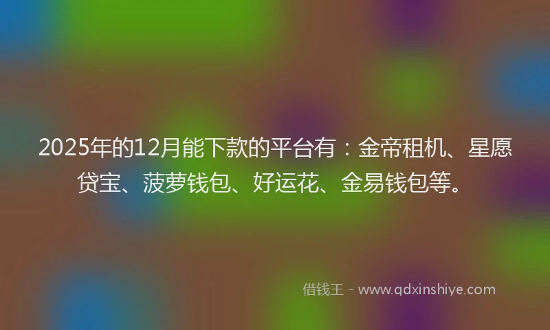 2025年的12月能下款的平台有：金帝租机、星愿贷宝、菠萝钱包、好运花、金易钱包等。