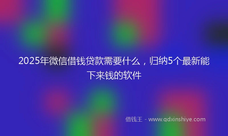 2025年微信借钱贷款需要什么，归纳5个最新能下来钱的软件