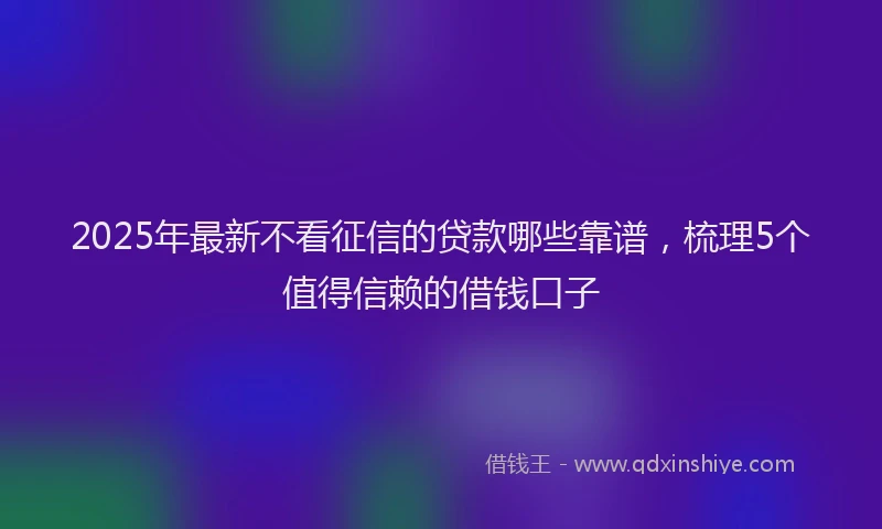 2025年最新不看征信的贷款哪些靠谱，梳理5个值得信赖的借钱口子