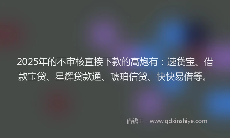 2025年的不审核直接下款的高炮有：速贷宝、借款宝贷、星辉贷款通、琥珀信贷、快快易借等。