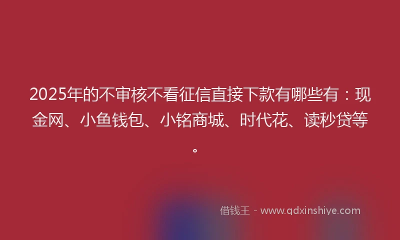 2025年的不审核不看征信直接下款有哪些有：现金网、小鱼钱包、小铭商城、时代花、读秒贷等。