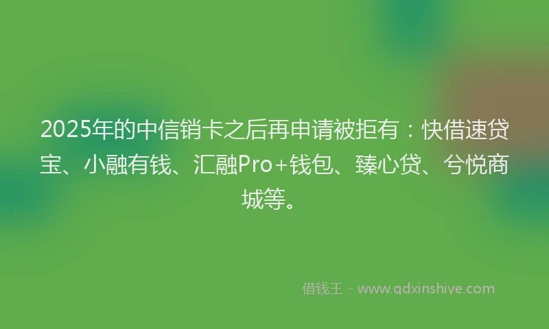 2025年的中信销卡之后再申请被拒有：快借速贷宝、小融有钱、汇融Pro+钱包、臻心贷、兮悦商城等。