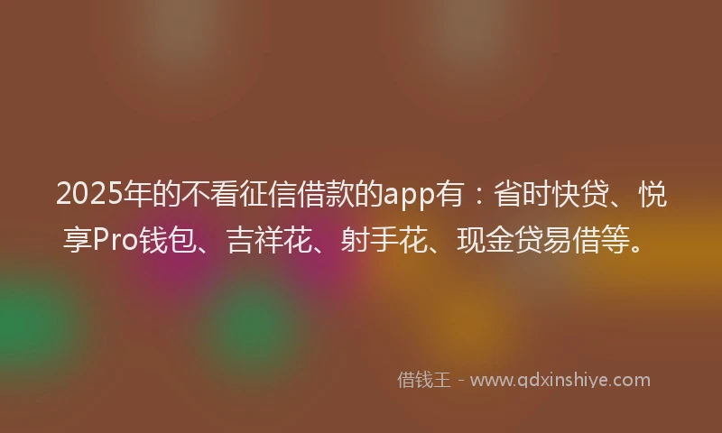 2025年的不看征信借款的app有：省时快贷、悦享Pro钱包、吉祥花、射手花、现金贷易借等。