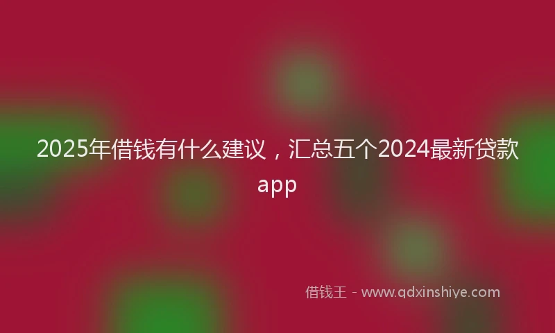 2025年借钱有什么建议，汇总五个2024最新贷款app