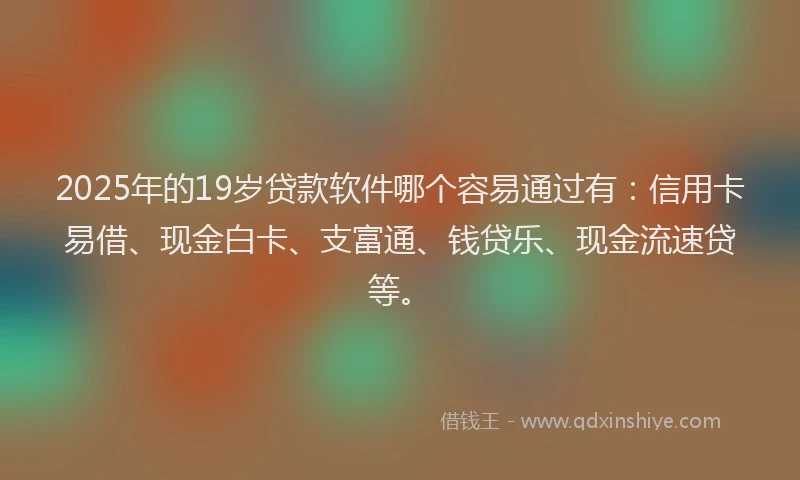 2025年的19岁贷款软件哪个容易通过有：信用卡易借、现金白卡、支富通、钱贷乐、现金流速贷等。