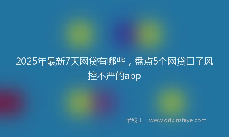 2025年最新7天网贷有哪些，盘点5个网贷口子风控不严的app