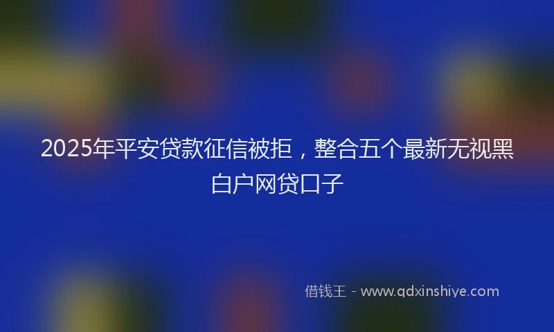 2025年平安贷款征信被拒，整合五个最新无视黑白户网贷口子