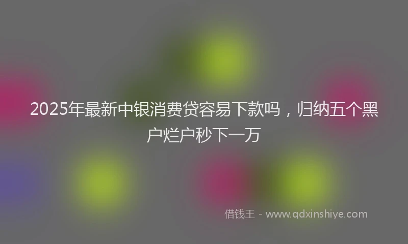 2025年最新中银消费贷容易下款吗，归纳五个黑户烂户秒下一万