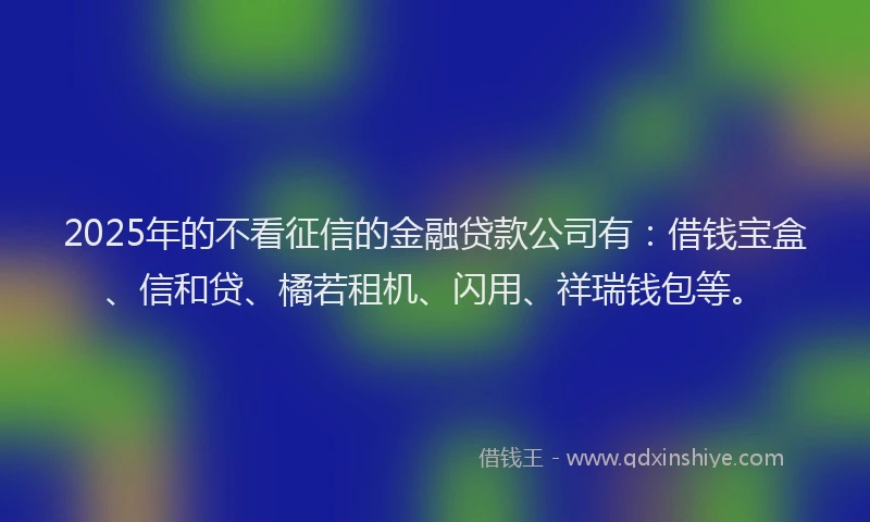 2025年的不看征信的金融贷款公司有：借钱宝盒、信和贷、橘若租机、闪用、祥瑞钱包等。