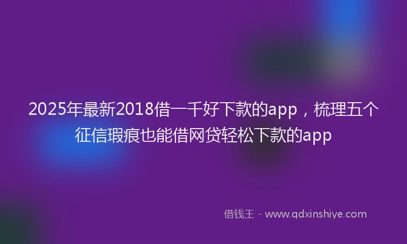 2025年最新2018借一千好下款的app，梳理五个征信瑕疵也能借网贷轻松下款的app