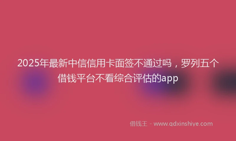 2025年最新中信信用卡面签不通过吗，罗列五个借钱平台不看综合评估的app