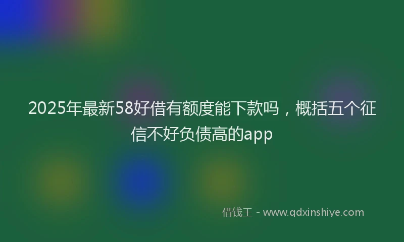 2025年最新58好借有额度能下款吗，概括五个征信不好负债高的app