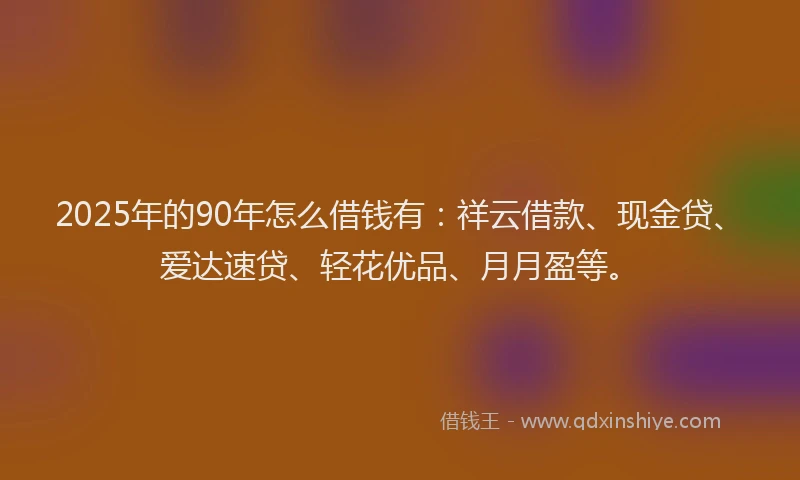 2025年的90年怎么借钱有：祥云借款、现金贷、爱达速贷、轻花优品、月月盈等。