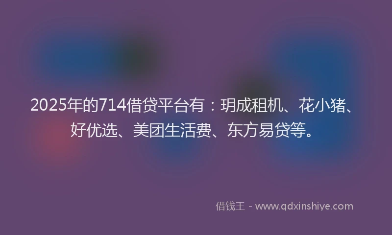 2025年的714借贷平台有：玥成租机、花小猪、好优选、美团生活费、东方易贷等。