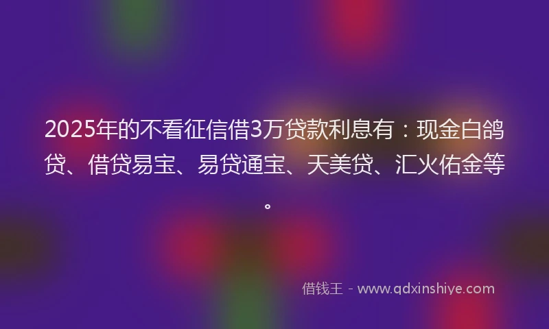 2025年的不看征信借3万贷款利息有：现金白鸽贷、借贷易宝、易贷通宝、天美贷、汇火佑金等。