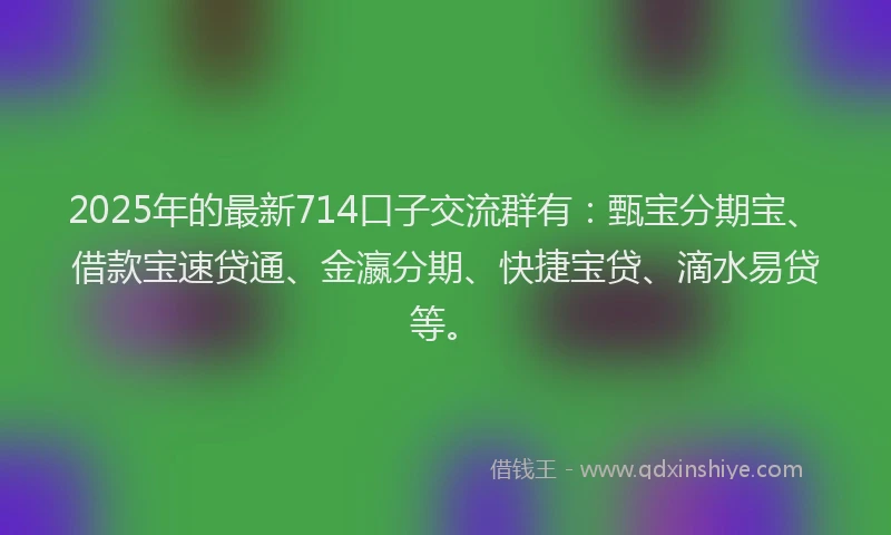 2025年的最新714口子交流群有：甄宝分期宝、借款宝速贷通、金瀛分期、快捷宝贷、滴水易贷等。