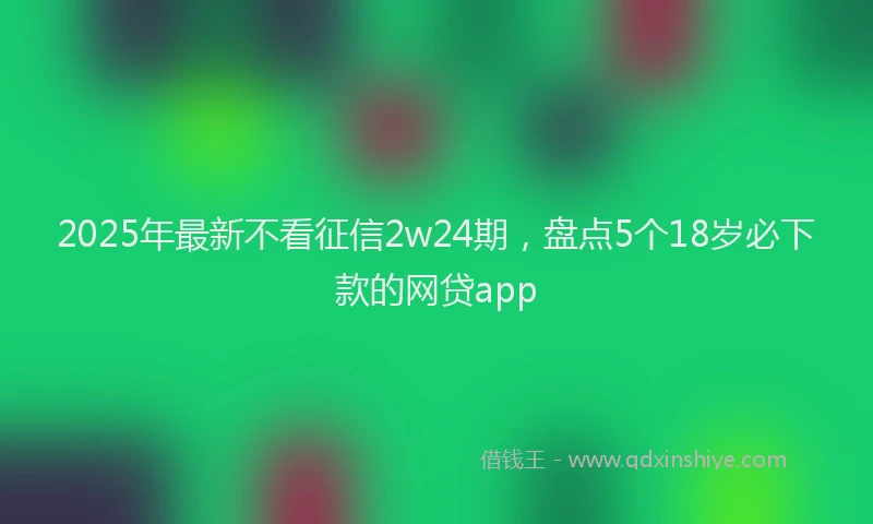 2025年最新不看征信2w24期，盘点5个18岁必下款的网贷app