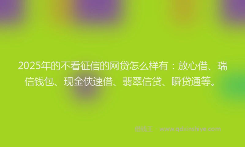 2025年的不看征信的网贷怎么样有：放心借、瑞信钱包、现金侠速借、翡翠信贷、瞬贷通等。