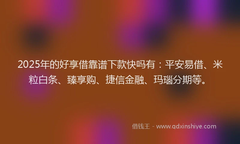 2025年的好享借靠谱下款快吗有：平安易借、米粒白条、臻享购、捷信金融、玛瑙分期等。