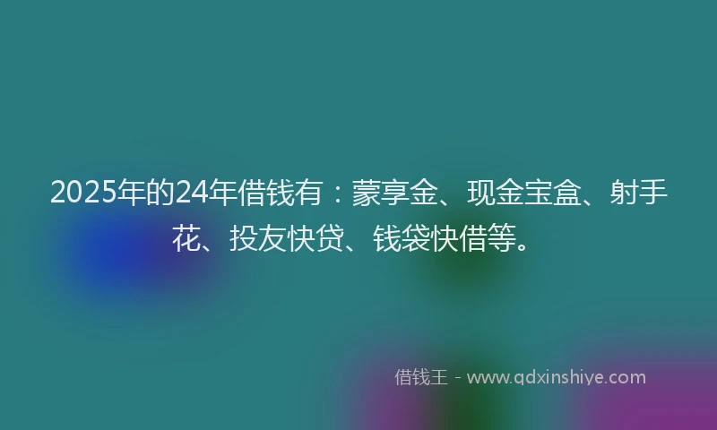 2025年的24年借钱有：蒙享金、现金宝盒、射手花、投友快贷、钱袋快借等。
