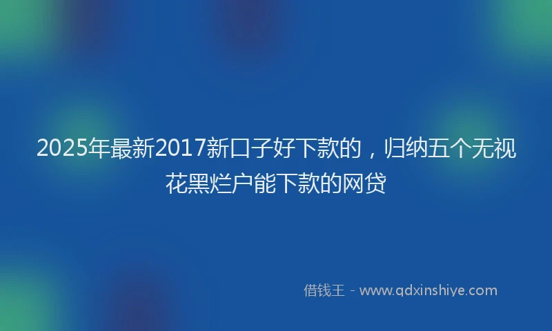 2025年最新2017新口子好下款的，归纳五个无视花黑烂户能下款的网贷