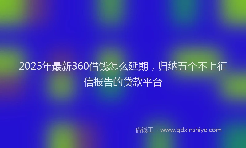 2025年最新360借钱怎么延期，归纳五个不上征信报告的贷款平台
