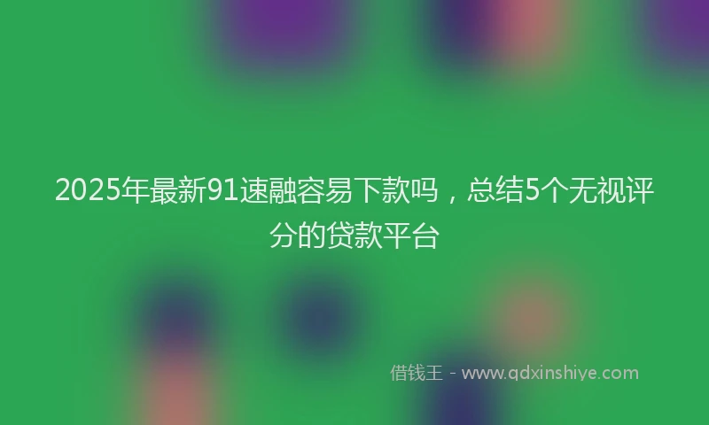 2025年最新91速融容易下款吗，总结5个无视评分的贷款平台