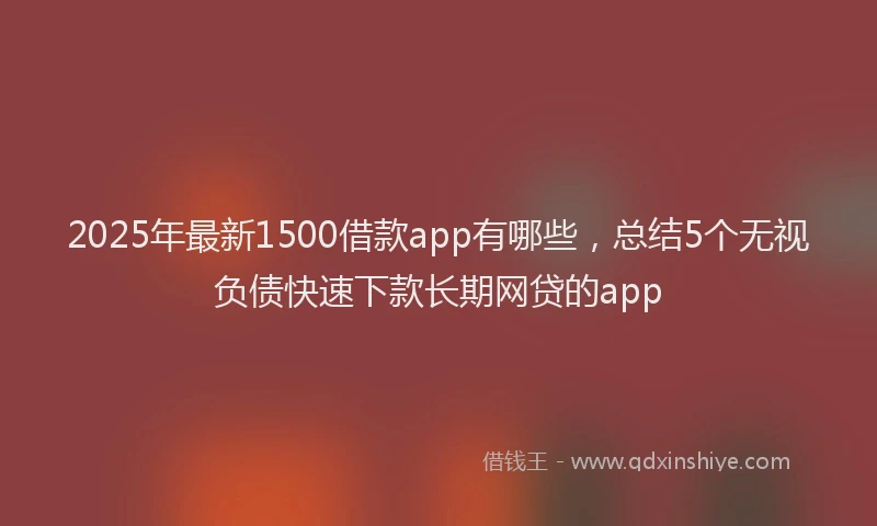 2025年最新1500借款app有哪些，总结5个无视负债快速下款长期网贷的app