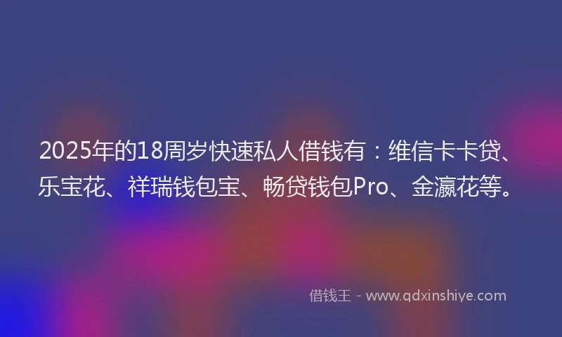 2025年的18周岁快速私人借钱有：维信卡卡贷、乐宝花、祥瑞钱包宝、畅贷钱包Pro、金瀛花等。