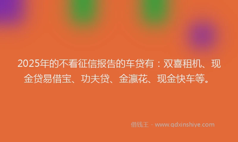 2025年的不看征信报告的车贷有：双喜租机、现金贷易借宝、功夫贷、金瀛花、现金快车等。
