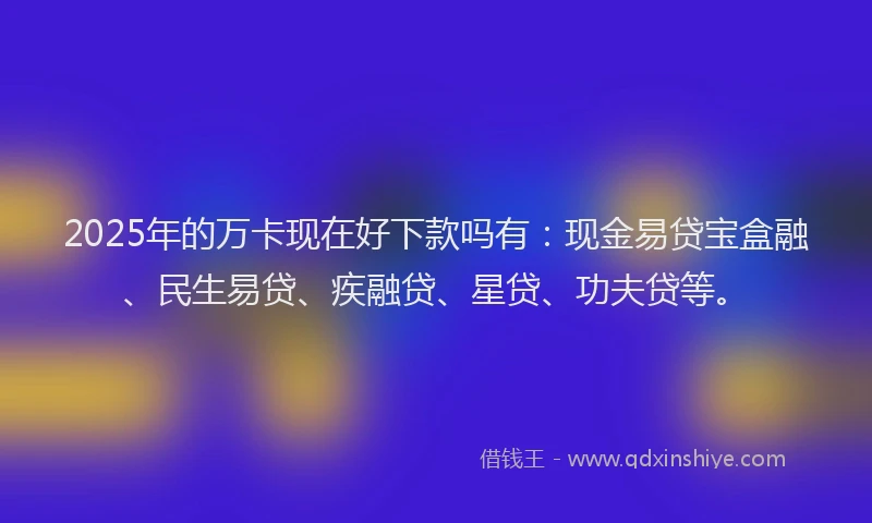 2025年的万卡现在好下款吗有：现金易贷宝盒融、民生易贷、疾融贷、星贷、功夫贷等。
