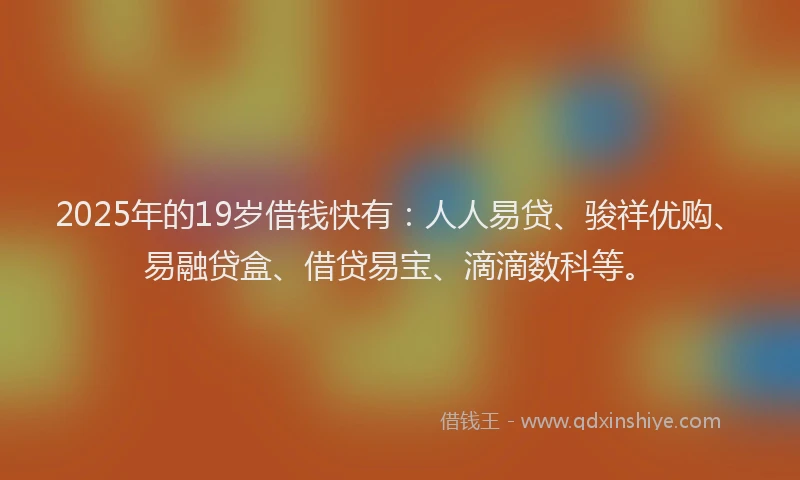 2025年的19岁借钱快有：人人易贷、骏祥优购、易融贷盒、借贷易宝、滴滴数科等。
