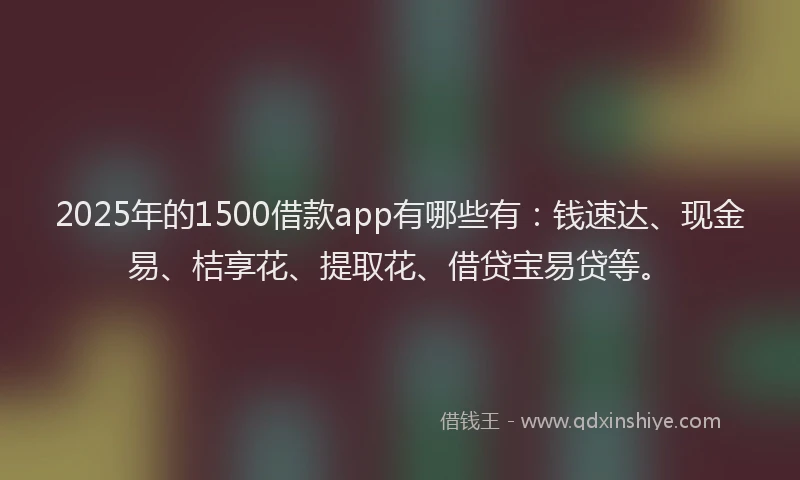 2025年的1500借款app有哪些有：钱速达、现金易、桔享花、提取花、借贷宝易贷等。