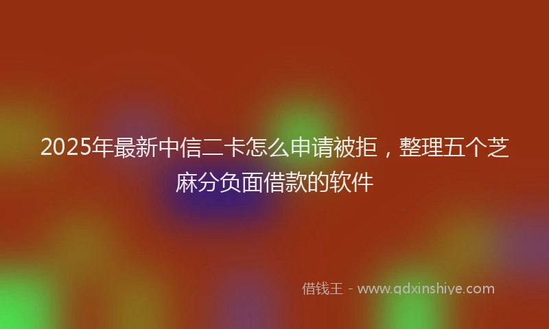 2025年最新中信二卡怎么申请被拒，整理五个芝麻分负面借款的软件