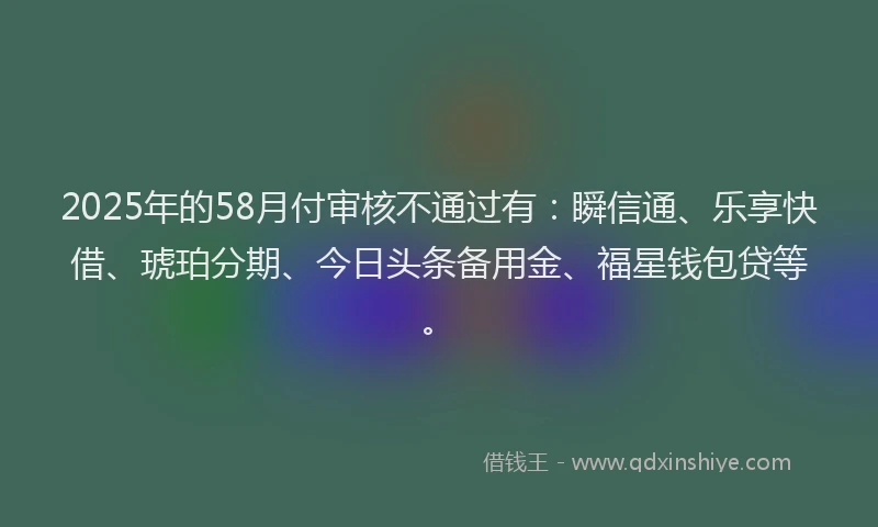 2025年的58月付审核不通过有：瞬信通、乐享快借、琥珀分期、今日头条备用金、福星钱包贷等。