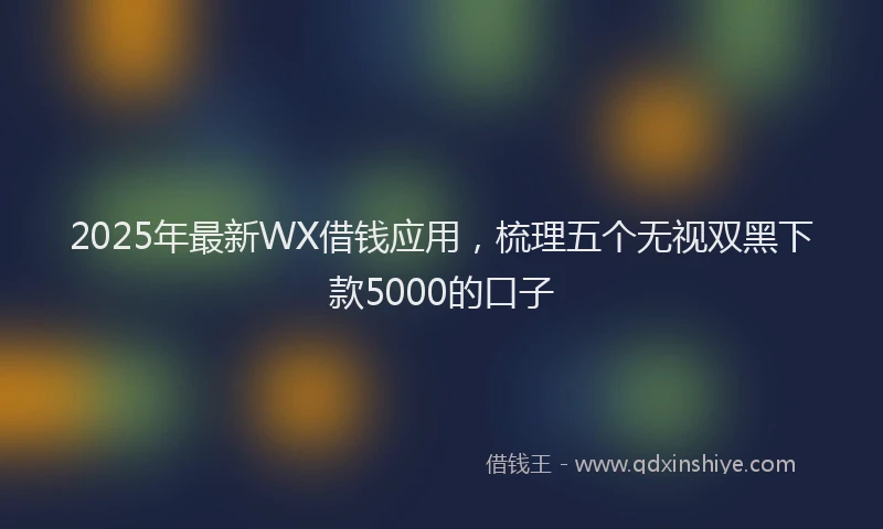2025年最新WX借钱应用，梳理五个无视双黑下款5000的口子