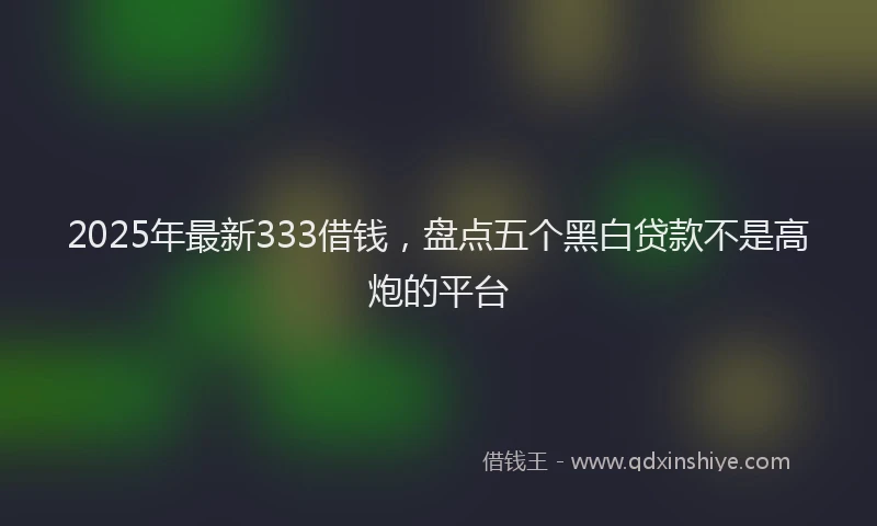 2025年最新333借钱，盘点五个黑白贷款不是高炮的平台