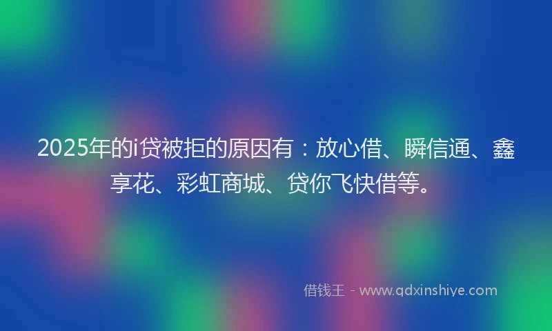 2025年的i贷被拒的原因有：放心借、瞬信通、鑫享花、彩虹商城、贷你飞快借等。