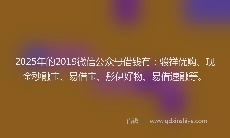 2025年的2019微信公众号借钱有：骏祥优购、现金秒融宝、易借宝、彤伊好物、易借速融等。