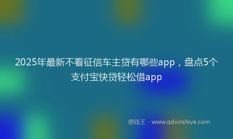 2025年最新不看征信车主贷有哪些app，盘点5个支付宝快贷轻松借app
