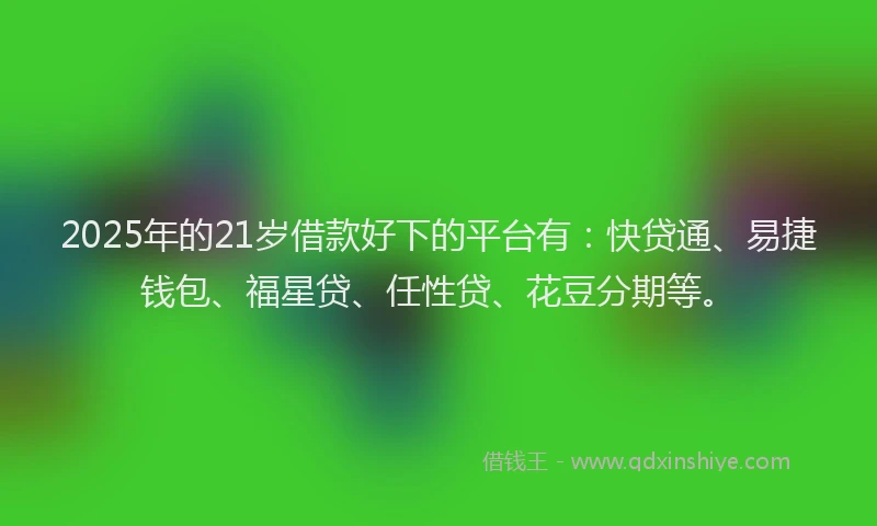 2025年的21岁借款好下的平台有：快贷通、易捷钱包、福星贷、任性贷、花豆分期等。