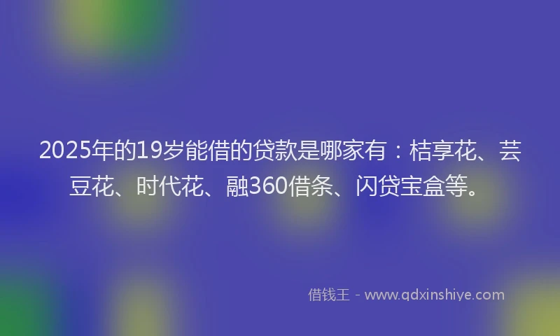 2025年的19岁能借的贷款是哪家有：桔享花、芸豆花、时代花、融360借条、闪贷宝盒等。